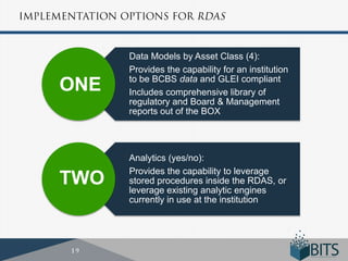 Data Models by Asset Class (4):
      Provides the capability for an institution
      to be BCBS data and GLEI compliant
ONE   Includes comprehensive library of
      regulatory and Board & Management
      reports out of the BOX




      Analytics (yes/no):
      Provides the capability to leverage
TWO   stored procedures inside the RDAS, or
      leverage existing analytic engines
      currently in use at the institution
 