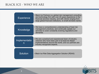 • Black Ice Partners is a global risk management consulting
                  and technology firm with over 20 years experience in the
 Experience       financial services industry, and with clients ranging from
                  large global financial institutions, to small domestic banks.


                • We have a comprehensive understanding of best risk
                  management practices, and continually update our
 Knowledge        services to cover constantly evolving regulations and
                  demands.


                • We are a practical and experienced team of industry
Implementatio     veterans who have been part of at least ten Basel
      n           implementations around the world, and our partners are
                  industry recognized experts.




  Solution      • Black Ice Risk Data Aggregation Solution (RDAS)
 