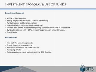 Investment Proposal


 $300K -$500K Required
 Set up a syndicate structure – Limited Partnership
 Funds Invested as Shareholders loan
 Loan paid before majority Shareholders loan
 Interest paid on the Investment beginning 12Months from date of Investment
 Syndicate receives 15% - 25% of Equity depending on amount Invested
 Board Seats



Use of Funds


   Hire staff for upcoming projects
   Bridge financing for operations
   Finish documentation for RDAS solution
   Marketing efforts
   Finish development and packaging of the GCD Solution
 