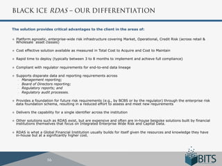 BLACK ICE RDAS – OUR DIFFERENTIATION

The solution provides critical advantages to the client in the areas of:

u    Platform agnostic, enterprise-wide risk infrastructure covering Market, Operational, Credit Risk (across retail &
      Wholesale asset classes)

u    Cost effective solution available as measured in Total Cost to Acquire and Cost to Maintain

u    Rapid time to deploy (typically between 3 to 8 months to implement and achieve full compliance)

u    Compliant with regulator requirements for end-to-end data lineage

u    Supports disparate data and reporting requirements across
       -  Management reporting;
       -  Board of Directors reporting;
       -  Regulatory reports; and
       -  Regulatory audit processes.


u    Provides a foundation for future risk requirements (e.g., by BCBS or by the regulator) through the enterprise risk
      data foundation schema, resulting in a reduced effort to assess and meet new requirements

u    Delivers the capability for a single identifier across the institution

u    Other solutions such as RDAS exist, but are expensive and often are in-house bespoke solutions built by financial
      institutions themselves that focus on Integrated Enterprise Wide Risk and Capital Data.

u    RDAS is what a Global Financial Institution usually builds for itself given the resources and knowledge they have
      in-house but at a significantly higher cost.




                         16
 