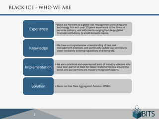 BLACK ICE - WHO WE ARE


                      • Black Ice Partners is a global risk management consulting and
                        technology firm with over 20 years experience in the financial
       Experience       services industry, and with clients ranging from large global
                        financial institutions, to small domestic banks.



                      • We have a comprehensive understanding of best risk
       Knowledge        management practices, and continually update our services to
                        cover constantly evolving regulations and demands.




                      • We are a practical and experienced team of industry veterans who
     Implementation     have been part of at least ten Basel implementations around the
                        world, and our partners are industry recognized experts.




        Solution      • Black Ice Risk Data Aggregation Solution (RDAS)




         2
 