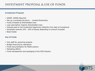 INVESTMENT PROPOSAL & USE OF FUNDS


Investment Proposal


u  $300K  -$500K Required
u  Set up a syndicate structure – Limited Partnership
u  Funds Invested as Shareholders loan
u  Loan paid before majority Shareholders loan
u  Interest paid on the Investment beginning 12Months from date of Investment
u  Syndicate receives 15% - 25% of Equity depending on amount Invested
u  Board Seats



Use of Funds


u  Hire staff for upcoming projects
u  Bridge financing for operations
u  Finish documentation for RDAS solution
u  Marketing efforts
u  Finish development and packaging of the GCD Solution




                  27
 