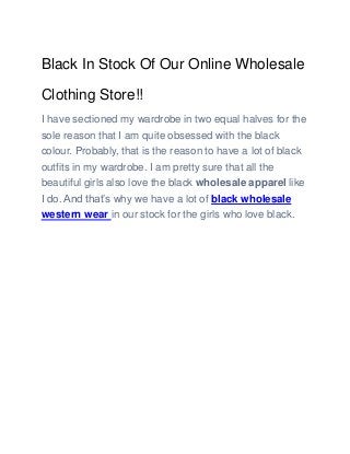 Black In Stock Of Our Online Wholesale
Clothing Store!!
I have sectioned my wardrobe in two equal halves for the
sole reason that I am quite obsessed with the black
colour. Probably, that is the reason to have a lot of black
outfits in my wardrobe. I am pretty sure that all the
beautiful girls also love the black wholesale apparel like
I do. And that’s why we have a lot of black wholesale
western wear in our stock for the girls who love black.
 