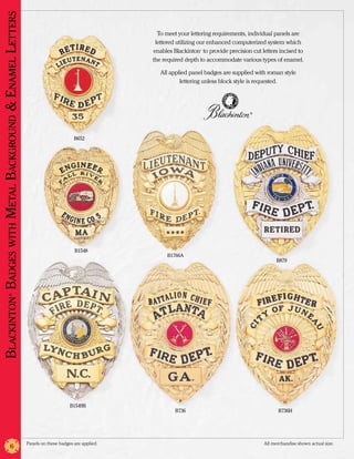 Blackinton Badges with Metal Background & Enamel Letters
                                                                                                    To meet your lettering requirements, individual panels are
                                                                                                   lettered utilizing our enhanced computerized system which
                                                                                                  enables Blackinton to provide precision cut letters incised to
                                                                                                                     ®




                                                                                                  the required depth to accommodate various types of enamel.

                                                                                                     All applied panel badges are supplied with roman style
                                                                                                             lettering unless block style is requested.




                                                                                                                                          ®




                                                                                  B652




                                                                                   B1548
                                                                                                       B1766A
                                                                                                                                                     B879
                   ®




                                                                                B1549B
                                                                                                           B736                                      B736H




                                                           Panels on these badges are applied.	                                                All merchandise shown actual size.
                          6
 