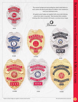 Blackinton Badges with En
                                                                The enamel background surrounding the raised metal letters on
                                                               each custom die struck panel allows for distinct color variations to
                                                                                 meet your individual needs.

                                                                All applied panel badges are supplied with roman style lettering
                                                                 unless block style is requested. Most standard titles available.




                                                                                                                                                         ®
                                                               Lettering other than standard will require a nominal set-up charge.




                                                                                                            ®




                    B652R




                                                                                                                                                 am eled
                                                                                                                                                Background & Metal Letters
                   B1548R
                                                                 B1766AR
                                                                                                                  B879R




                    B1549BR                                            B736R                                       B736HR




Panels on these badges are applied, reversed enamel panels.	                                               All merchandise shown actual size.
                                                                                                                                                       7
 