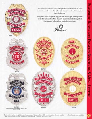 Blackinton Badges with En
                                                                    The enamel background surrounding the raised metal letters on each
                                                                   custom die struck panel allows for distinct color variations to meet your
                                                                                              individual needs.

                                                                   All applied panel badges are supplied with roman style lettering unless
                                                                   block style is requested. Most standard titles available. Lettering other




                                                                                                                                                                                 ®
                                                                             than standard will require a nominal set-up charge.




                                                                                                                               ®




         B899R




                                                                                                                                                                         am eled
                                                                                                                                                                        Background & Metal Letters
                                                                            B1776R*                                                    B1674R†
                      B741R




                     B1751R                                                 B1775R*                                                        B1675R†
    Bottom panel can be replaced with 1/2” seal.
                  Please specify.



Panels on these badges are applied, reversed enamel panels. *Background rays will be red enamel unless otherwise specified.	       All merchandise shown actual size.
†
 Badge Styles B1674R & B1675R are available with incised lettering. Please order using B1674 & B1675.                                                                          9
 
