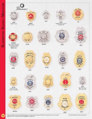 Blackinton Badges –Miniature
                                                                     ®




                                                                                                      B311
                                          B299                                                                                      B310                               B3
                                      Takes 1/2” seal                    B299A                                             Available with 5/16” seal
                                                                      Takes 1/2” seal                                          or applied star
         ®




                                       B290DE+
                                  Seal in die and cannot          B1345                          BH1837                                B262
                                   be changed. Specify                                                                                                                      B291
                                     color of enamel.
                                        B290 Plain




                                                                                                       B1342
                                        B298                                                                                            B512
                                                                         B519                                                                                           B307*




                                         B1344                                                                                                                                 B294
                                                                                                                                                                         Takes 5/16” seal or
                                     Seal in die and                                                                                                                      star center only
                                   cannot be changed                                                      B295                                 B509
                                                                         B511




                                                                                                          B301
                                                                            B808*
                                           B507EO                                                                                                                           B297
                                                                                                                                              B335
                               *Also available with enameled background. Please order using DE suffix and specify color of enamel. 	                   All merchandise shown actual size.
          12                   +Specify color of enamel for lettering and for background.
 