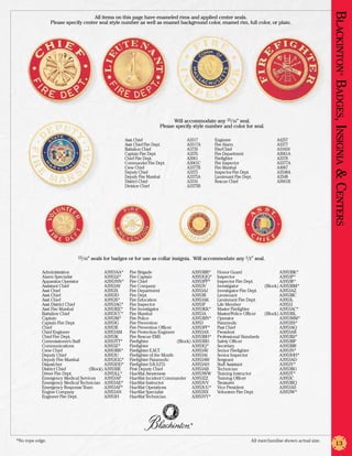 Blackinton Badges, Insignia & Centers
                                      All items on this page have enameled rims and applied center seals.
                  Please specify center seal style number as well as enamel background color, enamel rim, full color, or plain.




                                                                                                                                                                             ®
                                                                               Will accommodate any 15/16” seal.
                                                                         Please specify style number and color for seal.

                                                      Asst. Chief	                   A3317           Engineer	                        A4257
                                                      Asst. Chief Fire Dept.	        A3317A          Fire Alarm	                      A3377
                                                      Battalion Chief	               A3735           Fire/Chief	                      A10434
                                                      Captain Fire Dept.	            A3376           Fire Department	                 A3061A
                                                      Chief Fire Dept.	              A3061           Firefighter	                     A3378
                                                      Commander Fire Dept.	          A3061C          Fire Inspector	                  A3377A
                                                      Crew Chief	                    A3377B          Fire Marshal	                    A4067
                                                      Deputy Chief	                  A3375           Inspector Fire Dept.	            A3548A
                                                      Deputy Fire Marshal	           A3375A          Lieutenant Fire Dept.	           A3548
                                                      District Chief	                A3316           Rescue Chief	                    A3061B
                                                      Division Chief	                A3375B




                              15/16”   seals for badges or for use as collar insignia. Will accommodate any 1/2” seal.

            Administration	                A3953AA*     Fire Brigade	                     A3953BB*    Honor Guard	                     A3953BK*
            Alarm Specialist	              A3953JJ*     Fire Captain	                     A3953QQ*    Inspector	                       A3953P*
            Apparatus Operator	            A3953NN*     Fire Chief	                       A3953PP*    Inspector Fire Dept.	            A3953R*
            Assistant Chief	               A3953AY      Fire Company	                     A3953V      Investigator	            (Block) A3953BM*
            Asst Chief	                    A3953X       Fire Department	                  A3953AJ     Investigator Fire Dept.	         A3953AZ
            Asst. Chief	                   A3953D       Fire Dept.	                       A3953B      Lieutenant	                      A3953BC
            Asst. Chief	                   A3953S*      Fire Education	                   A3953AK     Lieutenant Fire Dept.	           A3953L
            Asst. District Chief	          A3953AG*     Fire Inspector	                   A3953F      Life Member	                     A3953J
            Asst. Fire Marshal	            A3953EE*     Fire Investigator	                A3953KK*    Master Firefighter	              A3953AC*
            Battalion Chief	               A3953CC*     Fire Marshal	                     A3953A      Master/Police Officer	   (Block) A3953BL
            Captain	                       A3953M*      Fire Police	                      A3953BN*    Operator	                        A3953MM*
            Captain Fire Dept.	            A3953G       Fire Prevention	                  A3953       Paramedic	                       A3953SS*
            Chief	                         A3953E       Fire Prevention Officer	          A3953FF*    Past Chief	                      A3953AQ
            Chief Engineer	                A3953AM      Fire Protection Engineer	         A3953AX     President	                       A3953AR
            Chief Fire Dept.	              A3953K       Fire Rescue EMS	                  A3953BH*    Professional Standards	          A3953BJ*
            Commissioner’s Staff	          A3953TT*     Firefighter	              (Block) A3953BD     Safety Officer	                  A3953BP
            Communications	                A3953Z*      Firefighter	                      A3953Q*     Secretary	                       A3953BR
            Crew Chief	                    A3953RR*     Firefighter E.M.T.	               A3953AV     Senior Firefighter	              A3953N*
            Deputy Chief	                  A3953U       Firefighter of the Month	         A3953AI     Senior Inspector	                A3953HH*
            Deputy Fire Marshal	           A3953GG*     Firefighter Paramedic	            A3953AW     Sergeant	                        A3953AD
            Dispatcher	                    A3953DD*     Firefighter S.R.S.F D.	
                                                                           .              A3953AH     Staff Assistant	                 A3953Y*
            District Chief	        (Block) A3953BE      First Deputy Chief	               A3953AB     Technician	                      A3953BG
            Driver Fire Dept.	             A3953LL*     Haz-Mat Awareness	                A3953WW     Training Instructor	             A3953T*
            Emergency Medical Services	    A3953AP      Haz-Mat Incident Commander	 A3953ZZ           Training Officer	                A3953C
            Emergency Medical Technician	 A3953AE*      Haz-Mat Instructor	               A3953VV     Treasurer	                       A3953BQ
            Emergency Response Team	       A3953AF*     Haz-Mat Operations	               A3953UU*    Vice President	                  A3953AS
            Engine Company	                A3953AN      Haz-Mat Specialist	               A3953XX     Volunteer Fire Dept.	            A3953W*
            Engineer Fire Dept.	           A3953H       Haz-Mat Technician	               A3953YY*




                                                                                       ®




*No rope edge.	                                                                                                           All merchandise shown actual size.
                                                                                                                                                                    13
 