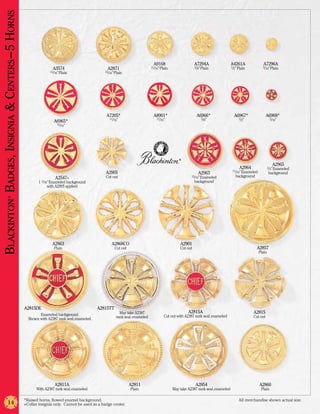 Blackinton Badges, Insignia & Centers –5 Horns



                                                                                                                            A9168                       A7294A                 A4261A               A7296A
                                                                 A3574                         A2871                       11/16” Plain                 5/8” Plain             1/2” Plain           5/16” Plain
                                                               15/16” Plain                   15/16” Plain




                                                                                               A7205*                       A8901*                       A6966*                  A6967*               A6968*
                                                                                                 11/16”                        11/16”                       5/8”                    1/2”                   5/16”
                                                                 A6965*
                                                                   15/16”




                                                                                                                                             ®
                                                                                                                                                                                                             A2965
                                                                                                                                                                                    A2964                 1/2” Enameled
                                                                                                                                                                                11/16” Enameled
                                                                                              A2905                                                       A2963                                           background
                                                                  A2547+                      Cut out                                                15/16” Enameled              background
                                                         1 1/16” Enameled background                                                                    background
                                                               with A2905 applied
                ®




                                                                 A2863                            A2868CO                                     A2901
                                                                  Plain                              Cut out                                  Cut out                                          A2857
                                                                                                                                                                                                  Plain




                                                 A2815DE                                   A2815TT
                                                                                                       May take A2387                              A2815A                                   A2815
                                                         Enameled background.                                                       Cut out with A2387 rank seal, enameled                  Cut out
                                                   Shown with A2387 rank seal, enameled.             rank seal, enameled




                                                                  A2811A                                       A2811                                    A2854                                     A2860
                                                       With A2387 rank seal, enameled                          Plain                      May take A2387 rank seal, enameled                       Plain

                                                 *Raised horns, flowed enamel background.	                                                                                          All merchandise shown actual size.
                14                               +Collar insignia only. Cannot be used as a badge center.
 