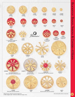 Blackinton Badges, Insignia & Centers –4 Horns
                                                                                A9169                     A7294B                  A4261B              A7296B
              A2872                           A4280                            11/16” Plain               5/8” Plain              1/2” Plain          5/16” Plain
            15/16” Plain                     15/16” Plain




                                                                                                                                                                                             ®
                                              A7250*                             A8902*                    A6970*                 A6971*                  A6972*
                                                11/16”                             11/16”                       5/8”                   1/2”                 5/16”
              A6969*
                15/16”




                                                                                                ®
                                                                                                                                                              A2990
                                                                                                                                                          1/2” Enameled
                                                                                                                                          A2989
                                                                                                                                   11/16” Enameled        background
               A2547+                        A2906                                                                A2988                background
     1 1/16” Enameled background             Cut out                                                           15/16” Enameled

          with A2906 applied                                                                                    background




                 A7289                                      A7289CO
                   Plain                                     Cut out                                 A7292
                                                                                                     Cut out                                      A7291
                                                                                                                                                  Plain




 A1962DE                                     A1962TT
                                                                                                           A1962COB                               A1962CO
           Enameled background.                                May take A2387                 Cut out with A2387 rank seal, enameled                Cut out
     Shown with A2387 rank seal, enameled.                   rank seal, enameled




                   A1962B                                              A1962                                     A1962RIN                                 A4279
        With A2387 rank seal, enameled                                 Plain                        May take A2387 rank seal, enameled                    Plain

*Raised horns, flowed enamel background.	                                                                                              All merchandise shown actual size.
+Collar insignia only. Cannot be used as a badge center.                                                                                                                          15
 