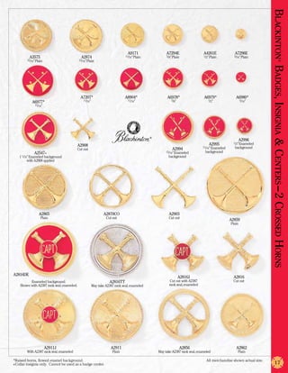 Blackinton Badges, Insignia & Centers –2 Crossed Horns
                                                                               A9171                  A7294E                  A4261E              A7296E
          A3575                              A2874                            11/16” Plain            5/8” Plain              1/2” Plain          5/16” Plain
        15/16” Plain                        15/16” Plain




                                                                                                                                                                                         ®
                                             A7207*                           A8904*                  A6978*                  A6979*               A6980*
                                               11/16”                          11/16”                    5/8”                    1/2”                   5/16”
           A6977*
              15/16”




                                                                                             ®
                                                                                                                                                        A2996
                                         A2908                                                                                   A2995            1/2” Enameled

                                         Cut out                                                          A2994               11/16” Enameled     background
             A2547+                                                                                   15/16” Enameled          background
   1 1/16” Enameled background                                                                         background
         with A2908 applied




                 A2865                                          A2870CO                                A2903
                  Plain                                          Cut out                               Cut out
                                                                                                                                                A2859
                                                                                                                                                Plain




A2816DE
                                                                                                                A2816J                            A2816
          Enameled background.                                     A2816TT                               Cut out with A2387                       Cut out
    Shown with A2387 rank seal, enameled.               May take A2387 rank seal, enameled              rank seal, enameled




                       A2911J                                       A2911                                       A2856                              A2862
        With A2387 rank seal, enameled                               Plain                       May take A2387 rank seal, enameled                 Plain

*Raised horns, flowed enamel background.	                                                                                       All merchandise shown actual size.
+Collar insignia only. Cannot be used as a badge center.                                                                                                                    17
 