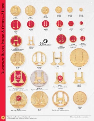 Blackinton Badges, Insignia & Centers –2 Horns


                                                                                                                                                   A7294F                   A4261F                  A7296F
                                                                                                                         A9172                     5/8” Plain               1/2” Plain              5/16” Plain
                                                                                                                       11/16” Plain
                                                             A3614                           A2875
                                                            15/16” Plain                 15/16” Plain




                                                                                             A7208*                       A8905*                      A6982*                   A6983*                A6984*
                                                                                                                                                          5/8”                    1/2”                    5/16”
                                                                                              11/16”                       11/16”
                                                              A6981*
                                                                 15/16”




                                                                                                                                                                                                           A2999
                                                                                                                                      ®                                             A2998            1/2” Enameled
                                                                                                                                                                               11/16” Enameled        background
                                                                                                                                                          A2997
                                                                                             A2909-2                                                15/16” Enameled              background
                                                                A2547+                        Cut out                                                 background
                                                      1 1/16” Enameled background
                                                           with A2909-2 applied
                ®




                                                                                                            A7288CO                             A7293
                                                                   A7288                                                                        Cut out
                                                                    Plain                                    Cut out                                                                             A7290
                                                                                                                                                                                                  Plain




                                                                                                                                                      A6197J                                     A6197
                                                 A6197DE                                                                                    Cut out with A2387 rank seal,                        Cut out
                                                                                                            A6197TT                                  enameled
                                                           Enameled background.
                                                     Shown with A2387 rank seal, enameled.      May take A2387 rank seal, enameled




                                                                                                                                                                                                  A2866
                                                                                                                                                     A6197RIN                                      Plain
                                                                      A175J                                   A175                        May take A2387 rank seal, enameled
                                                        With A2387 rank seal, enameled                        Plain




                                                 *Raised horns, flowed enamel background.	                                                                                       All merchandise shown actual size.
                18                               +Collar insignia only. Cannot be used as a badge center.
 