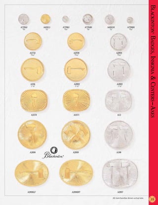 Blackinton Badges, Insignia & Centers –Axes
A7294J              A4261J   A7296J                 A7294H   A4261H                  A7296H
 5/8”                1/2”        5/16”                5/8”     1/2”                     5/16”




                                                                                                                           ®
          A3732                           A2938                          A2894
           15/16”                          15/16”                         15/16”




           A336                           A2892                           A2893
           1 1/4”                          1 1/4”                          1 1/4”




            A3370                         A3371                            A12




          A2898                          A2899                            A188
                             ®




         A2896LF                         A2896RT                           A2897

                                                                      All merchandise shown actual size.
                                                                                                                  23
 