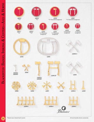 Blackinton Badges, Insignia & Centers –Axes & Horns


                                                                        A8933*                            A8934*                                A3535                                A3507
                                                                           15/16”                          15/16”                     15/16” Enameled background         15/16” Enameled background




                                                                                                                                                                        A3533                  A3536
                                                                                                                                                                     1/2” Enameled           1/2” Enamel
                                                                        A8931*                  A8932*                 A3534                   A3537
                                                                         11/16”                  11/16”             11/16” Enameled        11/16” Enameled           background              background
                                                                                                                     background              background




                                                                                                                                                                                       A2899CO

                                                                              A2945                                               A2895
                 ®




                                                                 A8095LF               A8096
                                                                 A8095RT                                                                                                                 A2950
                                                                                                                                           A2895-2F
                                                                                                             A2895LF
                                                                                                             A2895RT




                                                                    A2905                        A2906                          A2907                        A2908                   A2909-2               A2909




                                                                                      A2909-5                                         A2909-4                                         A2909-3


                                                                                                                                                                                ®




                                                      *Raised axes, flowed hard enamel.	                                                                                            All merchandise shown actual size.
                  24
 