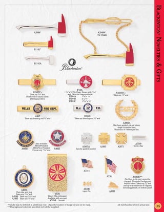 Blackinton Novelties & Gifts
                              A2048*                                                                            A2048A*
                                                                                                                Tie Chain




                                                                                                                                                                                                  ®
                               B1141*




                              B1141A
                                                                                         ®




                                                                                    IF144+
                             B294TC+                                1 1/4” x 1/4”Tie Clasp. Shown with 11/16”                          A4593TC+
                        Takes any 5/16” seal.                            seal. Other tie clasps available:                          Takes any 1/2” seal
                     Panels will be blank unless                    	      IF144A	          1 5/8” x 1/4”
                         lettering specified.                       	      IF144B	          2” x 1/4”
                                                                    	      IF144C	          1 9/16” x 1/8”




                                A367                                                          B1140
                   Takes any lettering and 1/2” seal                             Takes any lettering and 1/2” seal

                                                                                                                                                A4993A
                                                                                                                                    May have applied cut out letters;
                                                                                                                                        single or double lines.
                                                                                                                                     Maximum of 4 letters per line.




                               Also available:                                                                                                                 A7309
                              A4053/President                                             A2493A                     A2493               A2071               Service Bar
               A4056        A4054/Vice President       A4055                       Specify applied number
                            Choose any 11/16” seal




                                                                                              A7311

                                                                                                                             A738                           A4002D**
                                                                                                                                                   Fire Dept. in die and cannot be
                                                                                                                                                 changed. Enameled background
                                                                                                                                                  behind letters. Takes any 1/2” seal
                                                                                                                                                 and up to a maximum of 9 figures,
                                                                                                                                                including periods, on bottom panel.
               A4550                                                                         A8100
         Plain disc and ring.                                                                Lapel Pin                         A3581
        Takes any 15/16” seal.                          V576
   	 A4549	 Takes any 11/16” seal               Money Clip, embossed.
   	 A2483	 Takes any 1/2” seal                 Available with any seal.
                                               	 V576A	 Smooth
*Handle may be lettered at additional cost. +Specify location of badge or seal on tie clasp.	                                            All merchandise shown actual size.
**If background color not specified red will be supplied.                                                                                                                                   25
 