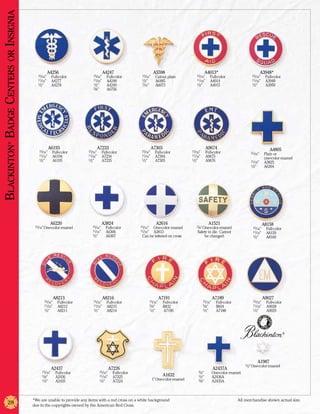 Blackinton Badge Centers or Insignia



                                                    A4256                             A4247                            A5598                             A4013*                                 A3948*
                                          15/16”	      Full-color           15/16”	     Full-color         13/16”	      Cutout, plain          15/16”	      Full-color                 15/16”	    Full-color
                                          11/16”	      A4277                11/16”	     A4248              1/2”	        A6485                  11/16”	      A4014                      11/16”	    A3949
                                          1/2”	        A4278                1/2”	       A4249              7/16”	       A6073                  1/2”	        A4015                      1/2”	      A3950
                                                                            3/8”	       A6756
            ®




                                                    A6193                     A7233                                  A7303                               A9674                                      A4805
                                          15/16”	      Full-color       15/16”	      Full-color            15/16”	      Full-color          15/16”	      Full-color                   15/16”	  Plain or
                                          11/16”	      A6194            11/16”	      A7234                 11/16”	      A7304               11/16”	      A9675
                                          1/2”	                         1/2”	                              1/2”	                            1/2”	                                     	        one-color enamel
                                                       A6195                         A7235                              A7305                            A9676                        11/16” 	 A3825
                                                                                                                                                                                      1/2”	    A6304




                                                     A6220                           A3824                               A2616                            A1521                                  A8158
                                        15/16” One-color enamel            15/16”	     Full-color         15/16”	One-color enamel              7/8” One-color enamel.                  15/16”	    Full-color
                                                                           11/16”	     A6306              11/16”	A3813                          Safety in die. Cannot                  11/16”	    A8159
                                                                           1/2”	       A6307               Can be lettered on cross                 be changed.                        1/2”	      A8160




                                                        A8213                         A8216                                A7191                             A7189                               A9027
                                              15/16”	      Full-color       15/16”	     Full-color                  15/16” 	   Full-color             15/16” 	    Full-color           15/16” 	   Full-color
                                              11/16”	      A8212            11/16”	     A8215                       5/8” 	     B832                   5/8” 	      B834                 11/16” 	   A9028
                                              1/2”	        A8211            1/2”	       A8214                       1/2”	      A7190                  1/2”	       A7188                1/2” 	     A9029




                                                                                                                                                                                                               ®




                                                                                                                                                                                           A1987
                                                                                                                                                                                   1/2” One-color enamel
                                                       A2437                                A7226                                                                A2437A
                                             15/16”	     Full-color               15/16”	    Full-color                                          3/4”	       One-color enamel
                                             5/8” 	      A2436                    11/16”	    A7225                             A1632             1/2”	       A2436A
                                             1/2”	       A2435                    1/2”	      A7224                   1” One-color enamel         3/8”	       A2435A



                                       *We are unable to provide any items with a red cross on a white background                                                              All merchandise shown actual size.
            28                         due to the copyrights owned by the American Red Cross.
 