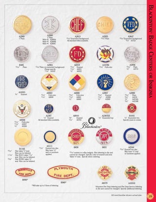 Blackinton Badge Centers or Insignia
                                                                                                                                                                                                            ®
                    A2960                                       A2890                                A2813                              A2955                                  A3647
                                                          1” Plain                 15/16” Enameled background.                       15/16” Plain            15/16” Enameled background
                    1” Plain                         With #2	 A2890A
                                                                                       All standard titles available.                                                 9/16” A3723
                                                     With #3	 A2890B
                                                     With #4	 A2890C




                      B385                                      A2961                               A6919                               A10786                                     A2956
            15/16”	      Plain            15/16” Plain or enameled background.             15/16”	    Enamel                      15/16”   Full-color                      15/16” 	    Plain
                                                          Please specify.                  11/16”	    A6921                                                                1/2” 	      A3715
                                                          11/16” A4543                     1/2” 	     A6922




                    A10321                                      A9063                               A8080                               A3907                                   A2889
            3/4”	      Enamel                      15/16” 	      Full-color              15/16” 	     Full-color                15/16” 	   Enamel                       15/16” 	      Plain
                                                   11/16” 	      A8090                   11/16” 	     A8081                     11/16”	    A3908                        9/16” 	       A4218
                                                                                         1/2” 	       A8082                     1/2” 	     A3909                        1/2” 	        A4218A
                                                                                                                                                                        5/16” 	       A4218B




                                                            A2387                              A8910                                    A2387EE                                 B1041
                                                         1/2”
                                                          Enamel.                        3/8” 	       Enamel                     1/2”   Enameled top                    1/2”
                                                                                                                                                                         Enameled rim.
                      A9506                   All standard titles available.             3/16” 	      A6765                                                        Specify years in center.
           15/16” 	     Full-color
           11/16” 	     A9507
           1/2” 	       A9508                                                                                                       ®




                                                                A5111
                                               11/16”	     Enamel rim disc.                         B830                                B831                                   A2544
                      B1166                                                                                                                                   15/16”	   Enamel rim disc.
15/16” 	  Disc takes 1/2” seal.                	           May have 1/2”
                                               	           seal or numbers                15/16” centers or collar insignia. Rim lettering in die and         	         May have 1/2” seal
	         Rim can be lettered.                                                                                                                                	         or numbers applied.
1 1/16” 	 Disc B1611 takes 11/16”              	           applied.                       cannot be changed. Specify color of enamel and year.
	         seal. Rim can be lettered.                                                      Takes 1/2” seal. Specify when ordering.
13/16” 	  Disc B1938 takes 1/2”
	         seal. Rim can be lettered.




                        B990*
                                                                               B989*                                                    A8379                                  A10310
                                     *Will take up to 3 lines of lettering
                                                                                                                             Volunteer Fire Dept. lettering and Fire Dept. Service lettering
                                                                                                                             in die and cannot be changed. Specify additional lettering.


                                                                                                                                                    All merchandise shown actual size.
                                                                                                                                                                                                     29
 
