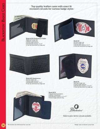 Blackinton Badge Cases
                                                                 Top quality leather cases with exact fit
                                                               recessed cut-outs for various badge styles
       ®




                                                         Model #E2W Basketweave Wallet
                                                         Wallet style badge case
                                                         •	Billfold compartment                                                              Model #2
                                                         •	Suede badge protector                                                             Pad style badge case
                                                         •	Identification window: 3” x 4”*                                                   •	Suede badge case
                                                         •	Case size determined by badge size                                                •	Identification window: 3” x 4”*
                                                                                                                                             •	Case size determined by badge size




                                                         Model #E2 Basketweave
                                                         Pad style badge case
                                                         •	Suede badge protector
                                                         •	Identification window: 3” x 4”*                                                   Model #1
                                                         •	Case size determined by badge size                                                Book style badge case
                                                                                                                                             •	Suede badge protector
                                                                                                                                             •	Identification window: 2 1/2” x 4”*
                                                                                                                                             •	Case size determined by badge size



                                                                                                Model BCW
                                                                                                •	Smooth satin-lined interior
                                                                                                •	Billfold compartment
                                                                                                •	Identification window: 2 1/2” x 4”*
                                                                                                •	Suede badge protection flap




                                                                                                                                                             ®




                                                                                                                              Refer to price list for cut-outs available.



                         *ID window size determined by case size.	                                                                             Badge cases not shown actual size.
       30
 