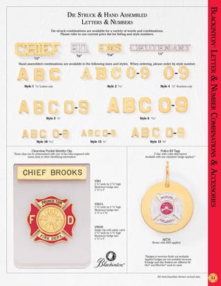Blackinton Letter & Nu
                                              Die Struck & Hand Assembled
                                                   Letters & Numbers
                                 Die struck combinations are available for a variety of words and combinations.
                                        Please refer to our current price list for listing and style numbers.




                                                                                                                                                                             ®
                                                                                     5/16”                                      1/4”
                                                      3/8”
                 1/2”

    Hand assembled combinations are available in the following sizes and styles. When ordering, please order by style number.

                                                                                                         thru                                     thru




         Style 1 7/16” Letters only                                                  Style 2 7/16”                                Style 4 1/2” Numbers only




                                                                                                                                                                      mber
                                                                                                                                           thru
                                                    thru




                                                                                                                                                                     Co
                            Style 5 1/2”                                                                        Style 6 9/16”




                                                                                                                                                                      mbinations
                                                                                     thru                                                    thru
                                       thru



                    Style 10 5/16”                                   Style 13 1/4”                                      Style 15 3/8”

               Clearview Pocket Identity Clip                                                                                     Police K9 Tags
These clips can be personalized with one or two bars engraved with                                                          2” disc with collar attachment.
             name, rank, or other identifying information.                                                          Available with any miniature badge applied.*




                                                                                                                                                                     & Accessories
                                                                        V801
                                                                        2 3/4” wide by 3 7/8” high
                                                                        Maximum badge size:
                                                                        2 1/2” x 3”




                                                                        V801A
                                                                        2 3/4” wide by 4 1/2” high
                                                                        Maximum badge size:
                                                                        2 1/2” x 3 5/8”




                                                                        V801B
                                                                        Single clip with safety catch
                                                                        2 3/4” wide by 3 3/4” high
                                                                        Maximum badge size:
                                                                        2 1/2” x 3”                                                A8734
                                                                                                                          Shown with B491 applied



                                                                                                                   *Badges in two-tone finish not available.
                                                                                                                   Applied badges are not available two-tone.
                                                                                                     ®
                                                                                                                   If badge and disc finishes are different Hi-
                                                                                                                   Glo® and Rho-Glo® must be used.



                                                                                                                                All merchandise shown actual size.
                                                                                                                                                                        31
 