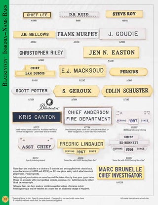 Blackinton Insignia –Name Bars

                                                      A4960                                                 B666                                                   A6041




                                                      A8584                                              A4180                                                 A2388
          ®




                                                               A2450                                                                               A7239




                                                       B1695                                                    B2247                                                   A2845




                                                   A7159                                              A7164                                                          A7145


                                                                                          ®




                                                         A3325                                                        A7138                                                 B1693*
                                    Metal framed plastic name bar. Available with black        Metal framed plastic name bar. Available with black or                B1693A Takes any lettering
                                    or white background. Cannot take seal or emblem.             white background. Cannot take seal or emblem.




                                                         B2157                                                A2450                                                    B1695
                                                Specify lettering desired                     Name Bar with B1693 Serving Since Bar*                    Name Bar with B1693 Serving Since Bar*



                                  Name bars are available in a choice of 5 finishes and are supplied with clutch back,
                                  screw back (except A3325 and A7138), or F43 one piece safety catch attachments of
                                  proper size. Please specify.
                                  Lettering and punctuation on name bars will be taken directly from your typed order.
                                  Please be accurate with your spelling, periods, commas, etc. Lettering can be either
                                  block or roman style.                                                                                                     A10236
                                  All name bars can have seals or emblems applied unless otherwise noted.
                                  When applying a seal or emblem to a name bar an additional charge is required.



                                 *Serving Since in die. Specify year desired. Designed to be used with name bars.	                                               All name bars shown actual size.
          32                      If ordered without name bar, no attachment is supplied.
 