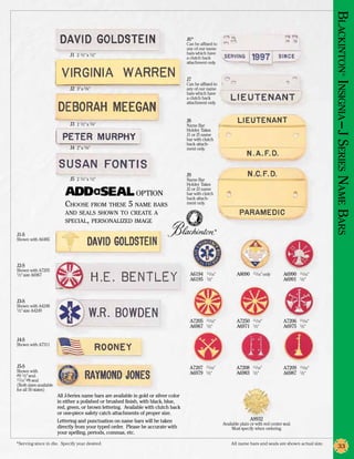 Blackinton Insignia –J Series N
                                                                                       J6*
                                                                                       Can be affixed to
                                                                                       any of our name
                              J1 2 1/2” x 1/2”                                         bars which have
                                                                                       a clutch back
                                                                                       attachment only.




                                                                                                                                                                             ®
                                                                                       J7
                                                                                       Can be affixed to
                              J2 3” x 5/8”                                             any of our name
                                                                                       bars which have
                                                                                       a clutch back
                                                                                       attachment only.


                                                                                       J8
                              J3 2 1/2” x 5/8”                                         Name Bar
                                                                                       Holder. Takes
                                                                                       J1 or J5 name
                                                                                       bar with clutch
                                                                                       back attach-
                              J4 2” x 3/8”                                             ment only.




                                                                                       J9
                              J5 2 1/4” x 1/2”                                         Name Bar
                                                                                       Holder. Takes
                                                                                       J2 or J3 name
                                                              option                   bar with clutch




                                                                                                                                                                   am e
                                                                                       back attach-
                           Choose from these 5 name bars                               ment only.




                                                                                                                                                                  Bars
                           and seals shown to create a
                           special, personalized image
                                                                                                         ®
J1-S
Shown with A6485




J2-S
Shown with A7205
1/2” size A6967                                                                         A6194	 11/16”                A8090	   11/16” only       A6990	 11/16”
                                                                                        A6195	 1/2”                                             A6991	 1/2”



J3-S
Shown with A4248
1/2” size A4249


                                                                                        A7205	 11/16”                A7250	 11/16”              A7206	 11/16”
                                                                                        A6967	 1/2”                  A6971	 1/2”                A6975	 1/2”

J4-S
Shown with A7311



J5-S                                                                                    A7207	 11/16”                A7208	 11/16”              A7209	 11/16”
Shown with                                                                              A6979	 1/2”                  A6983	 1/2”                A6987	 1/2”
#9 1/2” seal.
11/16” #8 seal
(Both sizes available
for all 50 states)
                        All J-Series name bars are available in gold or silver color
                        in either a polished or brushed finish, with black, blue,
                        red, green, or brown lettering. Available with clutch back
                        or one-piece safety catch attachments of proper size.
                        Lettering and punctuation on name bars will be taken                                                A9932
                                                                                                             Available plain or with red center seal.
                        directly from your typed order. Please be accurate with                                   Must specify when ordering.
                        your spelling, periods, commas, etc.

*Serving since in die. Specify year desired.	                                                                    All name bars and seals are shown actual size.
                                                                                                                                                                       33
 
