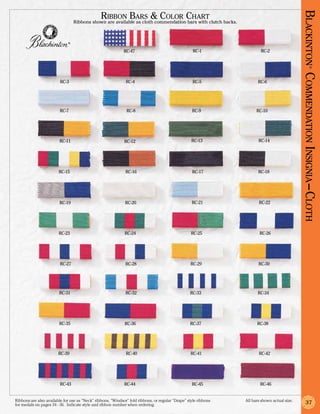 Ribbon Bars & Color Chart




                                                                                                                                                 Blackinton Co
                                  Ribbons shown are available as cloth commendation bars with clutch backs.



                              ®


                                                             RC-47                                  RC-1                   RC-2




                                                                                                                                                          ®
                         RC-3                                 RC-4                                  RC-5                  RC-6




                                                                                                                                                 mmendation Insignia –Cloth
                         RC-7                                  RC-8                                 RC-9                 RC-10




                         RC-11                                RC-12                                 RC-13                 RC-14




                        RC-15                                 RC-16                                 RC-17                 RC-18




                         RC-19                                RC-20                                 RC-21                 RC-22




                        RC-23                                 RC-24                                RC-25                   RC-26




                         RC-27                                RC-28                                RC-29                  RC-30




                         RC-31                                RC-32                                RC-33                  RC-34




                         RC-35                                RC-36                                RC-37                 RC-38




                        RC-39                                 RC-40                                RC-41                  RC-42




                         RC-43                                RC-44                                 RC-45                  RC-46


Ribbons are also available for use as “Neck” ribbons, “Windsor” fold ribbons, or regular “Drape” style ribbons 	   All bars shown actual size.
for medals on pages 34 - 36. Indicate style and ribbon number when ordering.                                                                         37
 