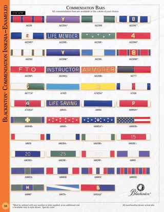 Blackinton Commendation Insignia –Enameled                                                               Commendation Bars
                                                                                        All commendation bars are available in the colors of your choice.
                                             1 3/4” x 3/8”




                                                              A6230                             A6230A*                          A6230B                           A6230C*




                                                             A6230D*                            A6230E+                         A6230F+                           A6230H*




                                                              A6230J                            A6230K*                          A6230L                           A6230M*




                                                             A6230P+                            A6230Q+                         A6230R+                             A6777




                                                             A6777A*                             A7425                          A7425A*                             A7426
              ®




                                                             A7426A*                            A8043+                           A8084                            A8084A*




                                                             A8084B+                            A8085+                          A8085A*+                          A8085B+




                                                              A8639                            A8639A+                          A8639B+                           A8639C+




                                                             A8639D+                           A8639E+                          A8639F+                            A8885




                                                             A8885A                             A8885B                          A8885C                             A8885D




                                                                                                                                                                                        ®
                                                             A8886*                             A9670+                          A9924A*



                                             *Must be ordered with any number or letter applied, at an additional cost.	                                    All merchandise shown actual size.
               38                            + Available only in style shown. Specify color.
 
