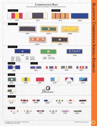 Commendation Bars




                                                                                                                                                                   Blackinton Co
                                               All commendation bars are available in the colors of your choice.

        1 11/16” x 9/16”                                                                     1 5/8” x 9/16”




                       A6176                                   A8124                                     A6175                              A8003




                                                                                                                                                                              ®
        1 9/16” x 9/16”




                                                                                                                                                                   mmendation Insignia –En am eled
                                          A4830                                 A4830A+                                  A4830B+




                                                            A4830C+                                     A8406+
        1 7/16” x 7/16”




                                  A346                                               A8405+                                        A7988+
            A346A	      No Stars          A346E	 Five Stars                A8405A	    Two Crosses
            A346B	      Two Stars         A346F	 Six Stars                 A8405B	    Three Crosses
            A346C	      Three Stars       A346G	 Eight Stars
            A346D	      Four Stars
       1 1/8 x 3/8”                                    1 x 1/4”




               A8671                                       A9874                        A9875                      A9876                       A9877+

       3/4” x 3/8”




         A3392+                         A3393                      A3843                      A7564                      A8720                    A8721
       3/4” x 1/4”




                                                                                                ®

          A8119

        5/8” x 3/16”




         A5840                        A5840A              A5840B               A5840C                  A7421               A7422                A7423


       5/8” x 1/8”



                A111                       A1455                   A1458                   A1459                 A1460                A8167+




+ Available only in style shown. Specify color.	                                                                                     All bars shown actual size.
*Available with up to 3 stars.                                                                                                                                          39
 