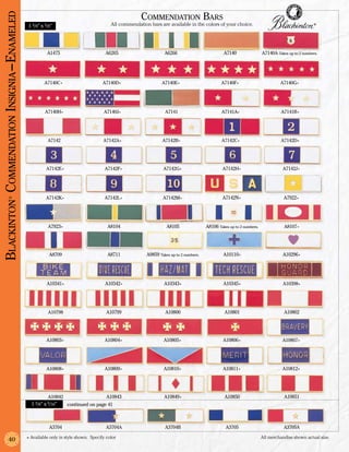 Blackinton Commendation Insignia –Enameled                                                           Commendation Bars
                                             1 3/8” x 3/8”                              All commendation bars are available in the colors of your choice.                                        ®




                                                       A1475                          A6265                      A6266                          A7140                 A7140A Takes up to 2 numbers.




                                                      A7140C+                       A7140D+                     A7140E+                        A7140F+                         A7140G+




                                                      A7140H+                        A7140J+                     A7141                         A7141A+                          A7141B+




                                                       A7142                        A7142A+                     A7142B+                        A7142C+                         A7142D+




                                                       A7142E+                       A7142F+                    A7142G+                        A7142H+                          A7142J+




                                                       A7142K+                       A7142L+                    A7142M+                        A7142N+                           A7922+
              ®




                                                        A7923+                         A8104                      A8105                A8106 Takes up to 2 numbers.              A8107+




                                                        A8709                          A8711            A9859 Takes up to 2 numbers.            A10110+                         A10296+




                                                       A10341+                       A10342+                     A10343+                        A10345+                         A10398+




                                                        A10798                        A10799                     A10800                         A10801                           A10802




                                                       A10803+                       A10804+                     A10805+                        A10806+                         A10807+




                                                       A10808+                       A10809+                     A10810+                        A10811+                         A10812+




                                                        A10842                  A10843                           A10849+                        A10850                           A10851
                                               1 3/8” x 5/16”  continued on page 41



                                                        A3704                         A3704A                     A3704B                          A3705                           A3705A

                                             + Available only in style shown. Specify color	                                                                          All merchandise shown actual size.
               40
 