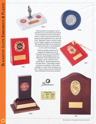 Blackinton Lucite Embedments & Plaques




                                                                   TM-1-F

                                                                                                                                  #110
                                                           These symbols of recognition can be
                                                         awarded to the most deserving members
                                                          of your department to honor exemplary
                                                        service, to mark a special achievement, or
                                                        simply to show appreciation for a job well
                                                        done. Blackinton offers a variety of ways
                                                                            ®




                                                        to turn badges, insignias, and medals into
                                                        high quality keepsakes by encasing them
                                                         in crystal clear Lucite or mounting them
                                                                on rich, solid wood plaques.
             ®




                                                              These top quality awards can be
                                                              designed as display pieces or as
                                                           functional items such as pen holders,
                                                            desk sets, paperweights, and so on.
                                                            Blackinton Lucite embedments and
                                                                     ®




                                                              plaques can be ordered to your
                                                           specifications. Standard plaque sizes
                                                          are listed below. Other plaque shapes                                              #218
                                                           and sizes are available. Lucite is also
                                         #239            available in a wide variety of shapes and
                                                        sizes. Please contact your local dealer for
                                                         more information about these products.




                                                                                          ®




                                                                         Plaque Sizes:
                                                                  		        Width	    Height
                                                                  	 B	      11”	      13 1/2”
                                                                  	 C	      7 3/4”	   9 3/8”
                                                                  	 D	      5 3/8”	   6 1/2”




                                                TL603
                                                                                                                           P6B

                                                                                                      Merchandise on this page is not shown actual size.
             42
 