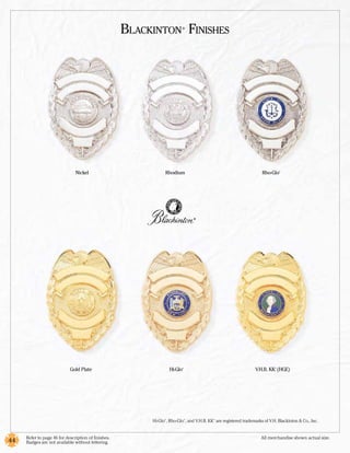 Blackinton Finishes ®




                               Nickel                            Rhodium                                             Rho-Glo    ®




                                                                                  ®




                            Gold Plate                               Hi-Glo
                                                                          ®
                                                                                                                  V.H.B. KK (HGE)
                                                                                                                            ®




                                                           Hi-Glo , Rho-Glo , and V.H.B. KK are registered trademarks of V.H. Blackinton & Co., Inc.
                                                                 ®            ®            ®




     Refer to page 46 for description of finishes.	                                                                  All merchandise shown actual size.
44   Badges are not available without lettering.
 
