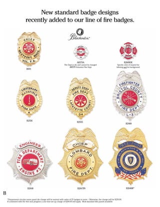 New standard badge designs
                        recently added to our line of fire badges.

                                                                                                 ®




                                                                                   A8379A                                               B2609DE
                                                                    Fire Dept. in die and cannot be changed                     Specify color of enamel for
                                                                          A8379 Volunteer Fire Dept.                           lettering and for background.
                         B691




                         B2556
                                                                                   B2555
                                                                                                                                          B2468




                          B2648                                                    B2647IN                                                B2646R*

B
    *Department circular name panel die charge will be waived with order of 25 badges or more. Otherwise, the charge will be $250.00.
    If combined with the free seal program a one time set up charge of $200.00 will apply. Most standard title panels available.
 