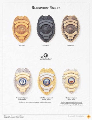 Blackinton Finishes                ®




                                 Rose Gold                                          V.H.B. Black                           V.H.B. Bronze




                                                                                                         ®




                           Rhodium background                                 Gold Plate background                     Rho­-Glo background
                                                                                                                                   ®



                              Hi-Glo panels
                                        ®
                                                                                 Rho-Glo panels
                                                                                            ®
                                                                                                                           Hi-Glo panels
                                                                                                                                       ®




                                  Two-Tone, one piece constructed badges, are available only as shown.         Two-Tone badges with applied panels are only
                                                                                                              available with Rho-Glo background and Hi-Glo
                                                                                                                                       ®                     ®



                                                                                                             panels or Hi-Glo background and Rho-Glo panels.
                                                                                                                           ®                           ®




Refer to page 46 for description of finishes.	                                                                                 All merchandise shown actual size.
Badges are not available without lettering.                                                                                                                         45
 