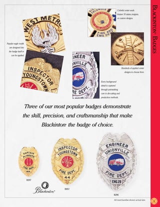 Blackinton Badges
                                                                             Colorful center seals
                                                                             feature 50 states, insignia,
                                                                             or custom designs.




                                                                                                                      ®
Popular eagle motifs
   are designed into
  the badge itself or
     can be applied.




                                                                                  Hundreds of applied center
                                                                                      designs to choose from.



                                                        Every background
                                                        detail is captured
                                                        through painstaking
                                                        care in die-cutting and
                                                        production methods.



                        Three of our most popular badges demonstrate
                   the skill, precision, and craftsmanship that make
                               Blackinton the badge of choice.
                                         ®




                        B297


                                        B957
                                    ®


                                                                        B296

                                                                        All merchandise shown actual size.
                                                                                                                    1
 