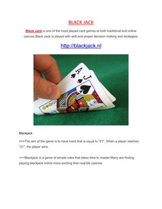 BLACK JACK<br />Black Jack is one of the most played card games at both traditional and online casinos. Black Jack is played with skill and proper decision making and strategies.<br />http://blackjack.nl<br />Blackjack<br />>>>The aim of the game is to have hand that is equal to quot;
21quot;
. When a player reaches quot;
21quot;
, the player wins. >>>Blackjack is a game of simple rules that takes time to master. Many are finding playing blackjack online more exciting than real life casinos.<br />It requires a lot of concentration and analysis that makes the game a quot;
not so easyquot;
 game, until you know and apply the basics of the game. Consistently winning big money depends a lot on the betting system you use. Anyone who has played blackjack at a real casino knows that one moment you can be on top of the world but the next the scenario may change.<br />It's impossible to emphasize the importance of learning basic strategy for those interested in enhancing the value of their blackjack experiences. Most of the tips for success are available for free on online resources. They offer you a way to have fun as well as to make money.<br />You can control your own playing time. You can play online Blackjack at anytime you want, even at mornings. Since online casinos cater people around the world, you can be sure that no matter what time do you wish to play there are still other online players waiting. This will make you schedule your time for your work, family and gambling time unlike traditional Blackjack.<br />If you looking for more information about playing online blackjack you may visit http://blackjack.nl.<br />Cheers,<br />Rahul.<br />