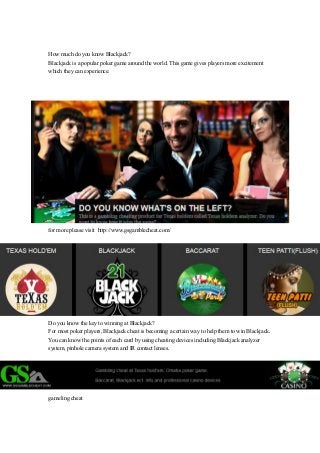 How much do you know Blackjack? 
Blackjack is a popular poker game around the world. This game gives players more excitement 
which they can experience. 
for more please visit http://www.gsgamblecheat.com/ 
Do you know the key to winning at Blackjack? 
For most poker players, Blackjack cheat is becoming a certain way to help them to win Blackjack. 
You can know the points of each card by using cheating devices including Blackjack analyzer 
system, pinhole camera system and IR contact lenses. 
gameling cheat 
 