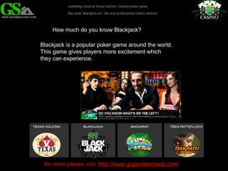 How much do you know Blackjack? 
Blackjack is a popular poker game around the world. 
This game gives players more excitement which 
they can experience. 
for more please visit http://www.gsgamblecheat.com/ 
 
