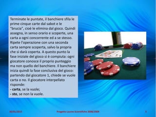 Terminate le puntate, il banchiere sfila le
prime cinque carte dal sabot e le
"brucia", cioè le elimina dal gioco. Quindi
assegna, in senso orario e scoperte, una
carta a ogni concorrente ed a se stesso.
Ripete l'operazione con una seconda
carta sempre scoperta, salvo la propria
che si darà coperta. A questo punto la
fase iniziale del gioco si è compiuta: ogni
giocatore conosce il proprio punteggio
ma non quello del banchiere. Il banchiere
inizia quindi la fase conclusiva del gioco:
partendo dal giocatore 1, chiede se vuole
carta o no. Il giocatore interpellato
risponde:
- carta, se la vuole;
- sto, se non la vuole.
5Progetto Lauree Scientifiche 2008/200930/01/2015
 