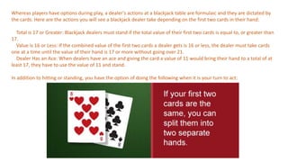 Whereas players have options during play, a dealer’s actions at a blackjack table are formulaic and they are dictated by
the cards. Here are the actions you will see a blackjack dealer take depending on the first two cards in their hand:
Total is 17 or Greater: Blackjack dealers must stand if the total value of their first two cards is equal to, or greater than
17.
Value is 16 or Less: If the combined value of the first two cards a dealer gets is 16 or less, the dealer must take cards
one at a time until the value of their hand is 17 or more without going over 21.
Dealer Has an Ace: When dealers have an ace and giving the card a value of 11 would bring their hand to a total of at
least 17, they have to use the value of 11 and stand.
In addition to hitting or standing, you have the option of doing the following when it is your turn to act:
 