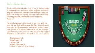 Different Blackjack Games
While traditional blackjack is a ton of fun to play regardless
of whether you are winning or losing, different variants of
the game and various side bets have developed over the
years that are equally exciting. Here are some of the side
bets and games you may come across in a casino:
Golden 21
This side bet gives you the chance to win more with the
hand you are dealt while playing blackjack. All you have to
do is place an optional Golden 21 side bet. If the first two
cards you are dealt equal a poker hand, you win money in
addition to any money you win in blackjack. At Dover Downs
Hotel & Casino, the Golden 21 side bets pay out as follows:
Blackjack pays 3:2
Straight pays 1:1
Pair pays 2:1
Straight Flush pays 5:1
Golden 21 pays 30:1 (A/K suited)
 