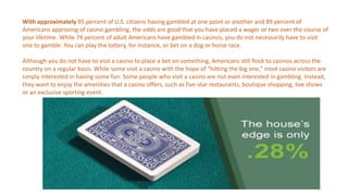 With approximately 95 percent of U.S. citizens having gambled at one point or another and 89 percent of
Americans approving of casino gambling, the odds are good that you have placed a wager or two over the course of
your lifetime. While 74 percent of adult Americans have gambled in casinos, you do not necessarily have to visit
one to gamble. You can play the lottery, for instance, or bet on a dog or horse race.
Although you do not have to visit a casino to place a bet on something, Americans still flock to casinos across the
country on a regular basis. While some visit a casino with the hope of “hitting the big one,” most casino visitors are
simply interested in having some fun. Some people who visit a casino are not even interested in gambling. Instead,
they want to enjoy the amenities that a casino offers, such as five-star restaurants, boutique shopping, live shows
or an exclusive sporting event.
 