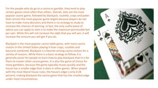 For the people who do go to a casino to gamble, they tend to play
certain games more often than others. Overall, slots are the most
popular casino game, followed by blackjack, roulette, craps and poker.
Slots remain the most popular game largely because players do not
have to make many decisions and there is no strategy to study to
increase the chances of winning. In fact, the only useful piece of
advice you can apply to slots is to make the maximum permissible bet
per spin. While this will not increase the odds that you will win, it will
increase the amount you will get if you do.
Blackjack is the most popular casino table game, with more casino
visitors in the United States playing it than craps, roulette and
baccarat combined. Blackjack is a favorite among casino visitors for a
variety of reasons. While there is a basic strategy to follow, it is
generally easier for people to learn how to play blackjack than it is for
them to master other casino games. It is also the game of choice for
many gamblers, because the game typically moves quickly and the
house has a smaller edge than it does in other games. When played
with the most liberal house rules, the house’s edge is only 0.28
percent, making blackjack the casino game that has the smallest edge
under most circumstances.
 