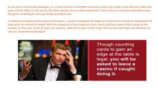 As you learn how to play blackjack, it is critical that you remember that every action you make at the blackjack table will
have a direct effect on the results the other people at your table experience. That is why it is normally advisable to play
the game according to some generally accepted rules.
In addition to explaining the object of the game, a guide to blackjack for beginners should also include an explanation of
how cards are valued or scored. With the exception of face cards and aces, every card has a value that is equal to the
number on the card. A five of clubs, for instance, adds five to your hand’s total. The suit of a card does not influence its
value in conventional blackjack.
 