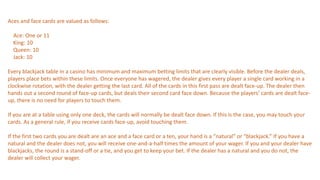 Aces and face cards are valued as follows:
Ace: One or 11
King: 10
Queen: 10
Jack: 10
Every blackjack table in a casino has minimum and maximum betting limits that are clearly visible. Before the dealer deals,
players place bets within these limits. Once everyone has wagered, the dealer gives every player a single card working in a
clockwise rotation, with the dealer getting the last card. All of the cards in this first pass are dealt face-up. The dealer then
hands out a second round of face-up cards, but deals their second card face down. Because the players’ cards are dealt face-
up, there is no need for players to touch them.
If you are at a table using only one deck, the cards will normally be dealt face down. If this is the case, you may touch your
cards. As a general rule, if you receive cards face-up, avoid touching them.
If the first two cards you are dealt are an ace and a face card or a ten, your hand is a “natural” or “blackjack.” If you have a
natural and the dealer does not, you will receive one-and-a-half times the amount of your wager. If you and your dealer have
blackjacks, the round is a stand-off or a tie, and you get to keep your bet. If the dealer has a natural and you do not, the
dealer will collect your wager.
 