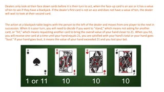 Dealers only look at their face down cards before it is their turn to act, when the face-up card is an ace or it has a value
of ten to see if they have a blackjack. If the dealer’s first card is not an ace and does not have a value of ten, the dealer
will wait to look at their second card.
The action at a blackjack table begins with the person to the left of the dealer and moves from one player to the next in
succession. When it is your turn, you will need to decide if you want to “stand,” which means not asking for another
card, or “hit,” which means requesting another card to bring the overall value of your hand closer to 21. When you hit,
you will receive one card at a time until your hand equals 21, you are satisfied with your hand’s total or your hand goes
“bust.” If your hand goes bust, it means the value of your hand exceeded 21 and you lost your bet.
 