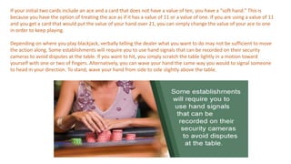 If your initial two cards include an ace and a card that does not have a value of ten, you have a “soft hand.” This is
because you have the option of treating the ace as if it has a value of 11 or a value of one. If you are using a value of 11
and you get a card that would put the value of your hand over 21, you can simply change the value of your ace to one
in order to keep playing.
Depending on where you play blackjack, verbally telling the dealer what you want to do may not be sufficient to move
the action along. Some establishments will require you to use hand signals that can be recorded on their security
cameras to avoid disputes at the table. If you want to hit, you simply scratch the table lightly in a motion toward
yourself with one or two of fingers. Alternatively, you can wave your hand the same way you would to signal someone
to head in your direction. To stand, wave your hand from side to side slightly above the table.
 