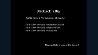 Blackjack is Big
$5 BILLION annually in Ontario Canada
$1 BILLION annually in Nevada USA
$1 BILLION annually in Australia
Just to name a few examples of income:-
Now will take a look at the latest !
 