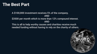 A $100,000 investment receives 5% of the company.
AND
$3500 per month which is more than 12% compound interest.
AND
This is all to help worthy causes and charities receive much
needed funding without having to rely on the charity of others.
The Best Part
 