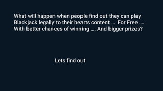 What will happen when people find out they can play
Blackjack legally to their hearts content … For Free ….
With better chances of winning …. And bigger prizes?
Lets find out
 