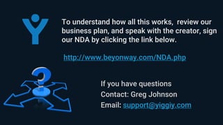 If you have questions
Contact: Greg Johnson
Email: support@yiggiy.com
To understand how all this works, review our
business plan, and speak with the creator, sign
our NDA by clicking the link below.
http://www.beyonway.com/NDA.php
 
